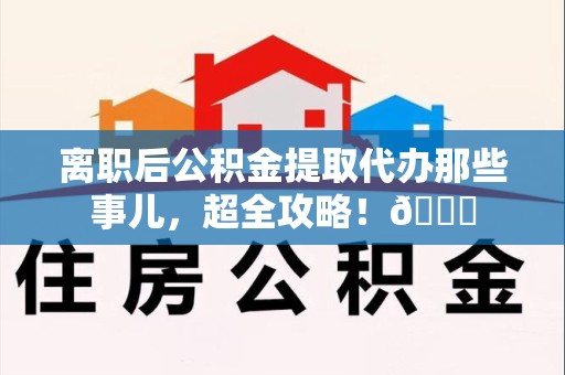 平和离职后公积金提取代办那些事儿，超全攻略！😎