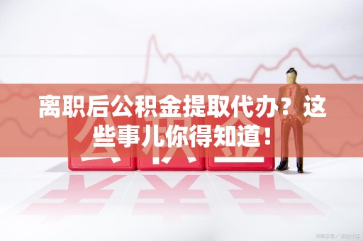 平和离职后公积金提取代办?这些事儿你得知道! 平和离职后公积金提取代办?这些事儿你得知道!