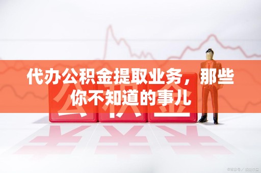 平和代办公积金提取业务,那些你不知道的事儿 平和代办公积金提取业务,那些你不知道的事儿