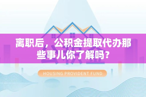 平和离职后，公积金提取代办那些事儿你了解吗？